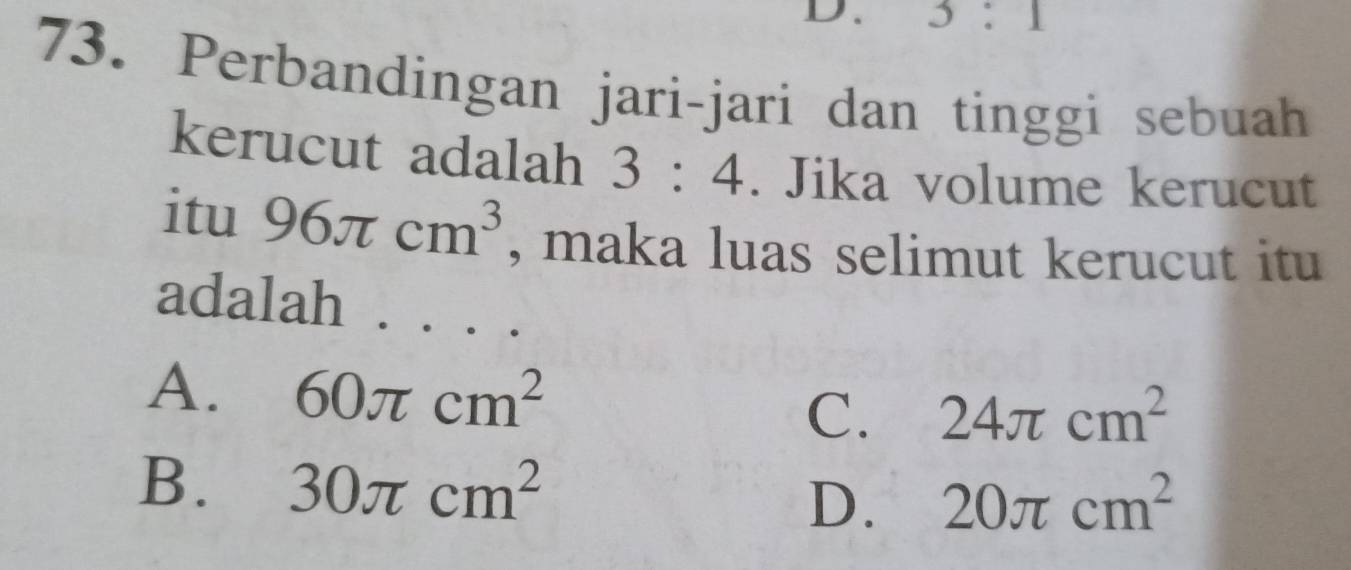 3:1
73. Perbandingan jari-jari dan tinggi sebuah
kerucut adalah 3:4. Jika volume kerucut
itu 96π cm^3 , maka luas selimut kerucut itu
adalah . . ..
A. 60π cm^2
C. 24π cm^2
B. 30π cm^2 20π cm^2
D.