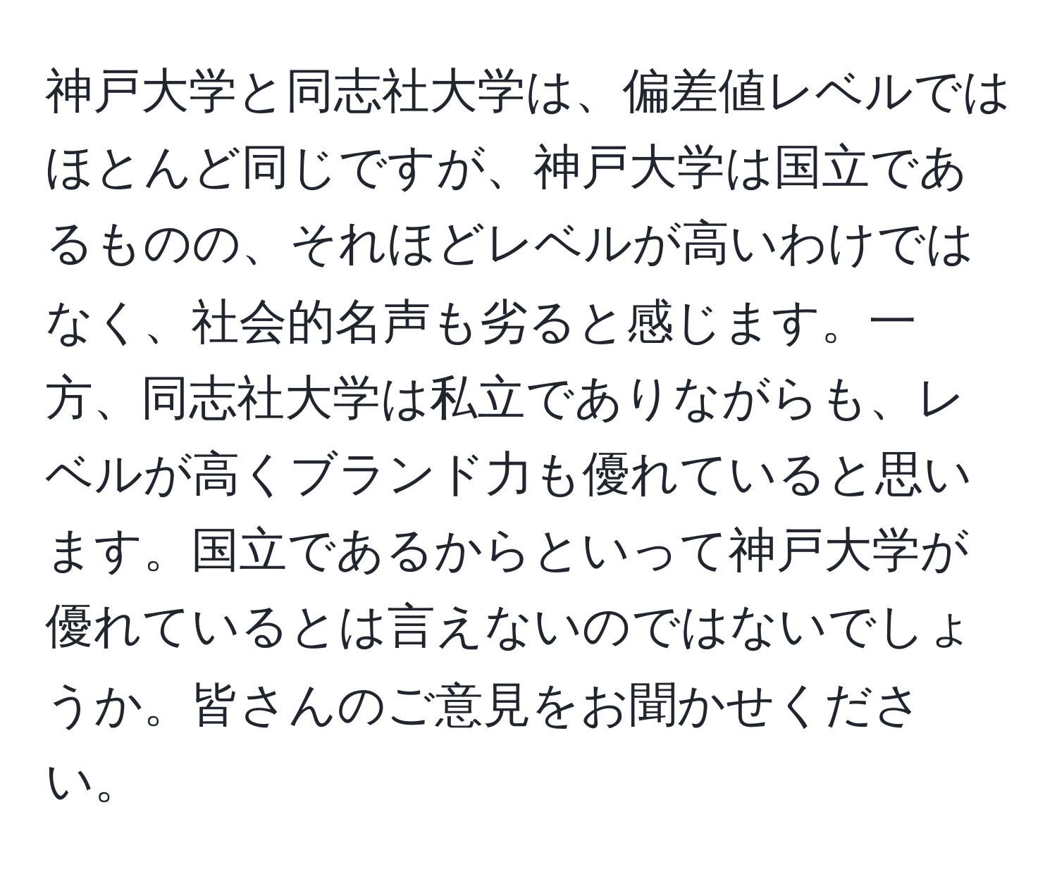 神戸大学と同志社大学は、偏差値レベルではほとんど同じですが、神戸大学は国立であるものの、それほどレベルが高いわけではなく、社会的名声も劣ると感じます。一方、同志社大学は私立でありながらも、レベルが高くブランド力も優れていると思います。国立であるからといって神戸大学が優れているとは言えないのではないでしょうか。皆さんのご意見をお聞かせください。