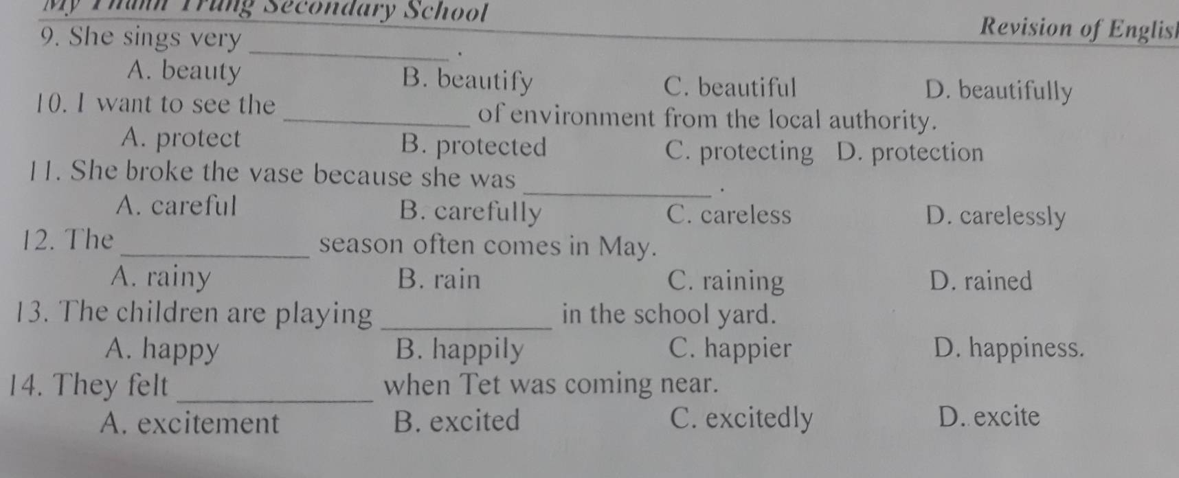 Mỹ Thanh Trung Secondary School Revision of Englis
_
9. She sings very
.
A. beauty B. beautify C. beautiful D. beautifully
10. I want to see the _of environment from the local authority.
A. protect B. protected C. protecting D. protection
_
11. She broke the vase because she was
.
A. careful B. carefully C. careless D. carelessly
12. The _season often comes in May.
A. rainy B. rain C. raining D. rained
13. The children are playing_ in the school yard.
A. happy B. happily C. happier D. happiness.
14. They felt _when Tet was coming near.
A. excitement B. excited C. excitedly D. excite