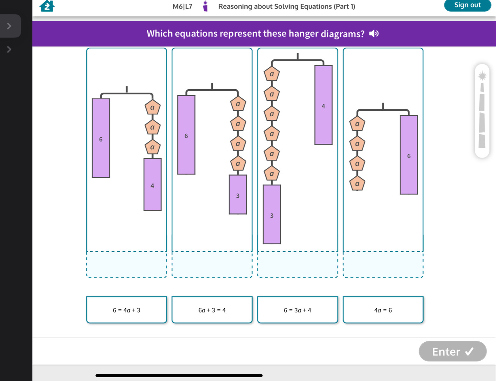 M6|L7 Reasoning about Solving Equations (Part 1) Sign out 
Which equations represent these hanger diagrams?
6=4a+3
6a+3=4
6=3a+4
4a=6
Enter