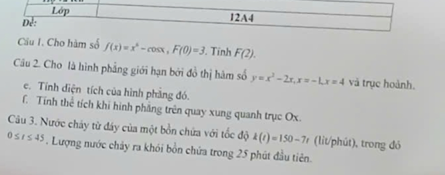 Lớp 
Dể: 
12A4 
Cầu I. Cho hàm số f(x)=x^4-cos x, F(0)=3 Tính F(2). 
Câu 2. Cho là hình phẳng giới hạn bởi đồ thị hàm số y=x^2-2x, x=-1, x=4 và trục hoành. 
e. Tính diện tích của hình phẳng đó. 
Tính thể tích khi hình phẳng trên quay xung quanh trục Ox. 
Câu 3. Nước cháy từ đáy của một bồn chứa với tốc độ k(t)=150-7t (lit/phút), trong đỏ
0≤ t≤ 45. Lượng nước chảy ra khói bồn chứa trong 25 phút đầu tiên.