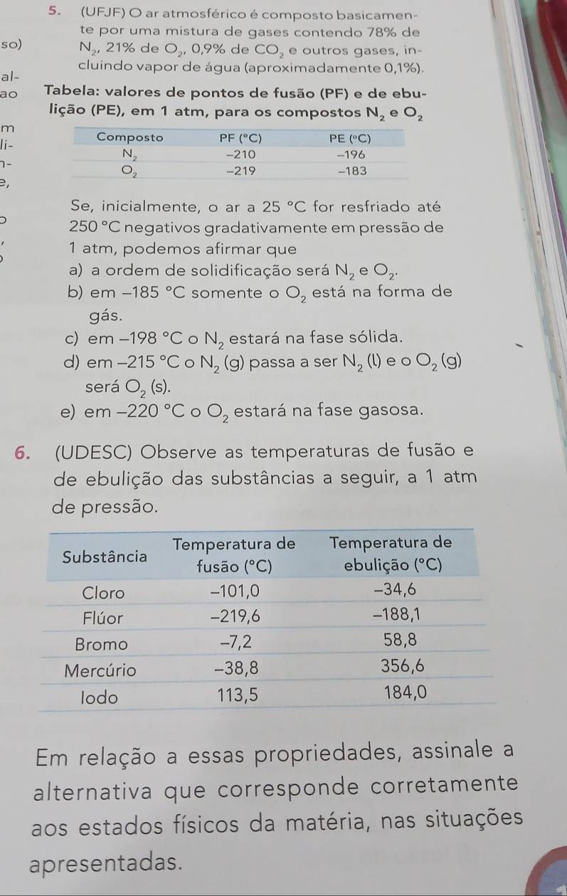 (UFJF) O ar atmosférico é composto basicamen-
te por uma mistura de gases contendo 78% de
so) N_2,21% de O_2 C ,9% de CO_2 e outros gases, in-
cluindo vapor de água (aproximadamente 0,1%).
al-
ao  Tabela: valores de pontos de fusão (PF) e de ebu-
lição (PE), em 1 atm, para os compostos N_2 e O_2
m
li-
1-
Se, inicialmente, o ar a 25°C for resfriado até
250°C negativos gradativamente em pressão de
1 atm, podemos afirmar que
a) a ordem de solidificação será N_2 e O_2.
b) em -185°C somente o O_2 está na forma de
gás.
c) em -198°C N_2 estará na fase sólida.
d) em -215°C N_2(g) passa a ser N_2(l) e o O_2(g)
será O_2(s).
e) em -220°C 。 O_2 estará na fase gasosa.
6. (UDESC) Observe as temperaturas de fusão e
de ebulição das substâncias a seguir, a 1 atm
de pressão.
Em relação a essas propriedades, assinale a
alternativa que corresponde corretamente
aos estados físicos da matéria, nas situações
apresentadas.