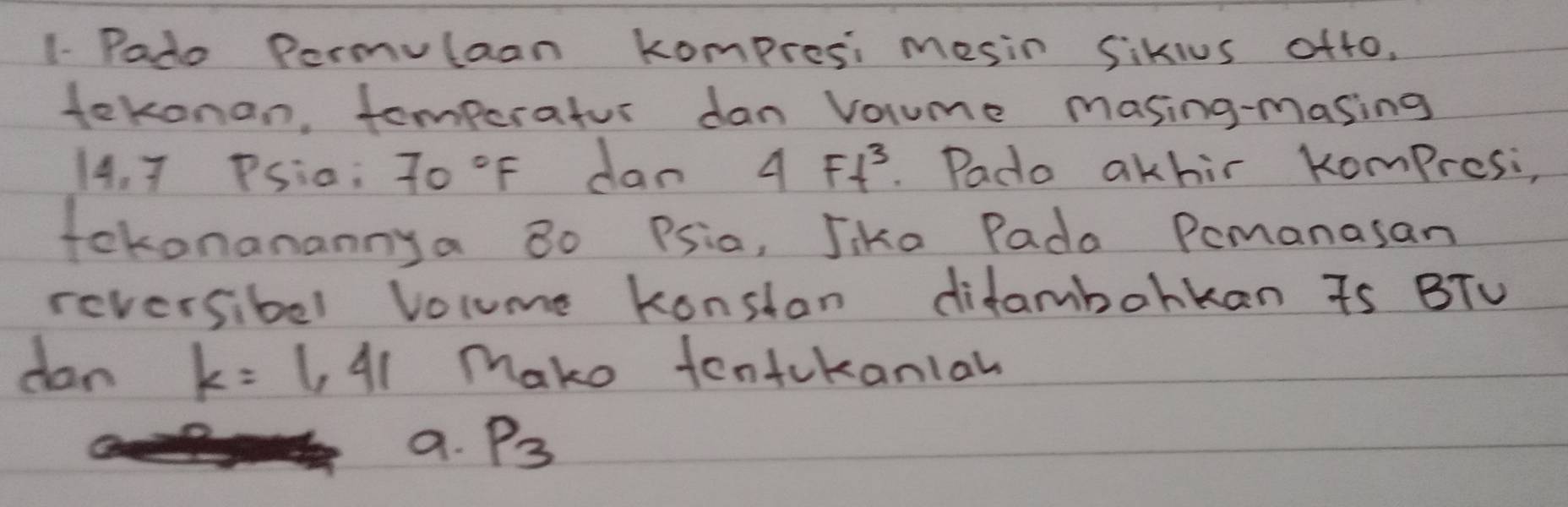 1- Pado Permulaan kompresi mesin Sikius oft0.
tekonan, tomperatur dan volume masing-masing
14.7 PSia: 70°F dan 4Ft^3. Pado akhir Kompresi,
fokonanannya 8o Psia, Jike Pada Pemanasan
reversibel Volume konstan difambohkan Ts BTV
dan k=1,41 make tontckanial
a. P_3