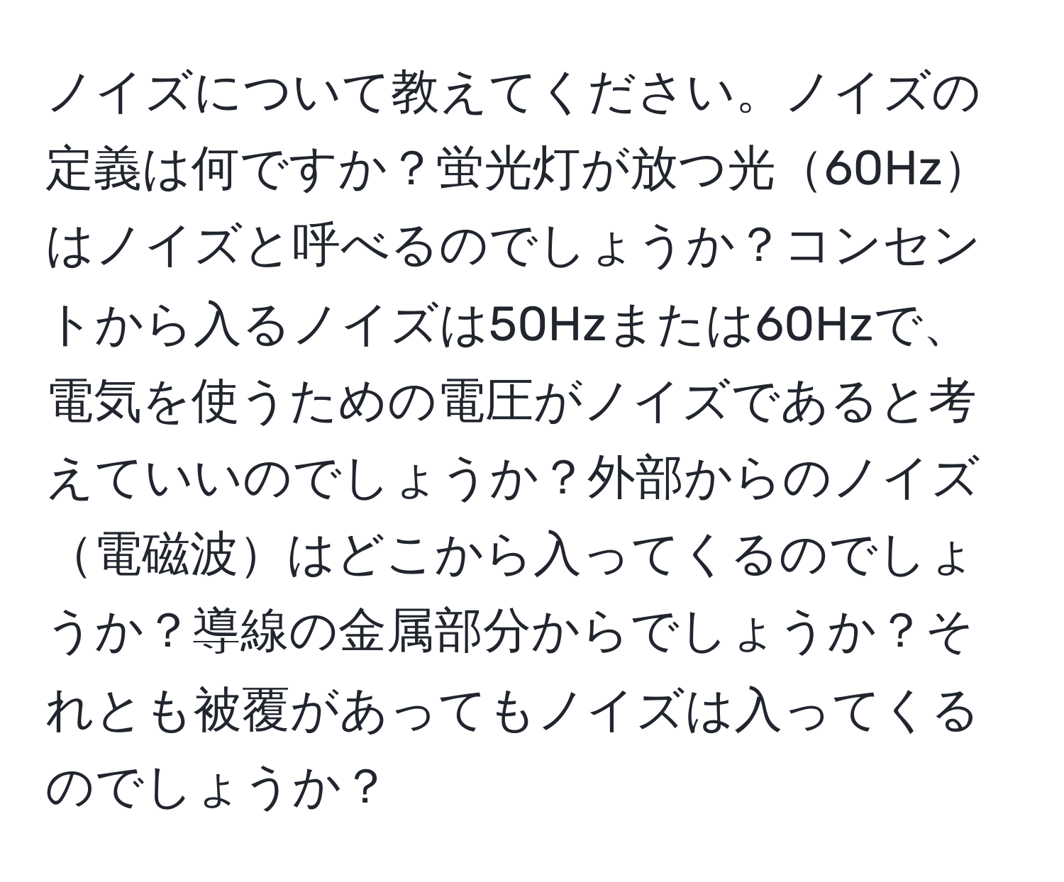 ノイズについて教えてください。ノイズの定義は何ですか？蛍光灯が放つ光60Hzはノイズと呼べるのでしょうか？コンセントから入るノイズは50Hzまたは60Hzで、電気を使うための電圧がノイズであると考えていいのでしょうか？外部からのノイズ電磁波はどこから入ってくるのでしょうか？導線の金属部分からでしょうか？それとも被覆があってもノイズは入ってくるのでしょうか？