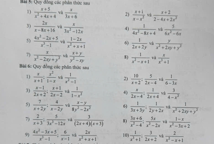 Quy đồng các phân thức sau
1)  (x+5)/x^2+4x+4  và  x/3x+6  2)  (x+1)/x-x^2  và  (x+2)/2-4x+2x^2 
3)  2x/x-8x+16  và  x/3x^2-12x 
4)  1/4x^2-8x+4  và  5/6x^2-6x 
5)  (4x^2-2x+5)/x^3-1  và  (1-2x)/x^2+x+1   1/2x+2y  và  y/x^2+2xy+y^2 
6)
7)  x/x^2-2xy+y^2  và  (x+y)/y^2-xy   1/x^2-x+1  và  x/x^3+1 
8)
Bài 6: Quy đồng các phân thức sau
1)  x/x+1 ; x^2/1-x  và  1/x^2-1   10/x+2 ; 5/2x-4  và  1/6-3x 
2)
3)  (x-1)/2x+2 ; (x+1)/2x-2  và  1/1-x^2  4)  x/2x-4 ; 1/2x+4  và  3/4-x^2 
5)  7/x+2y ; 4/x-2y  và  (x-y)/8y^2-2x^2  6)  1/3x+3y ; 1/2y+2x  và  1/x^2+2xy+y^2 
7)  2/x+3 ; 5/3x^3-12x  và  3/(2x+4)(x+3)  8)  (3x+6)/x^2-4 ; 5x/x^2-2x  và  (1-x)/x^2-3x+2 
9)  (4x^2-3x+5)/x^3-1 ; 6/x-1  và  2x/x^2+x+1  10)  1/x^3+1 ; 3/2x+2  và  2/x^2-x+1 