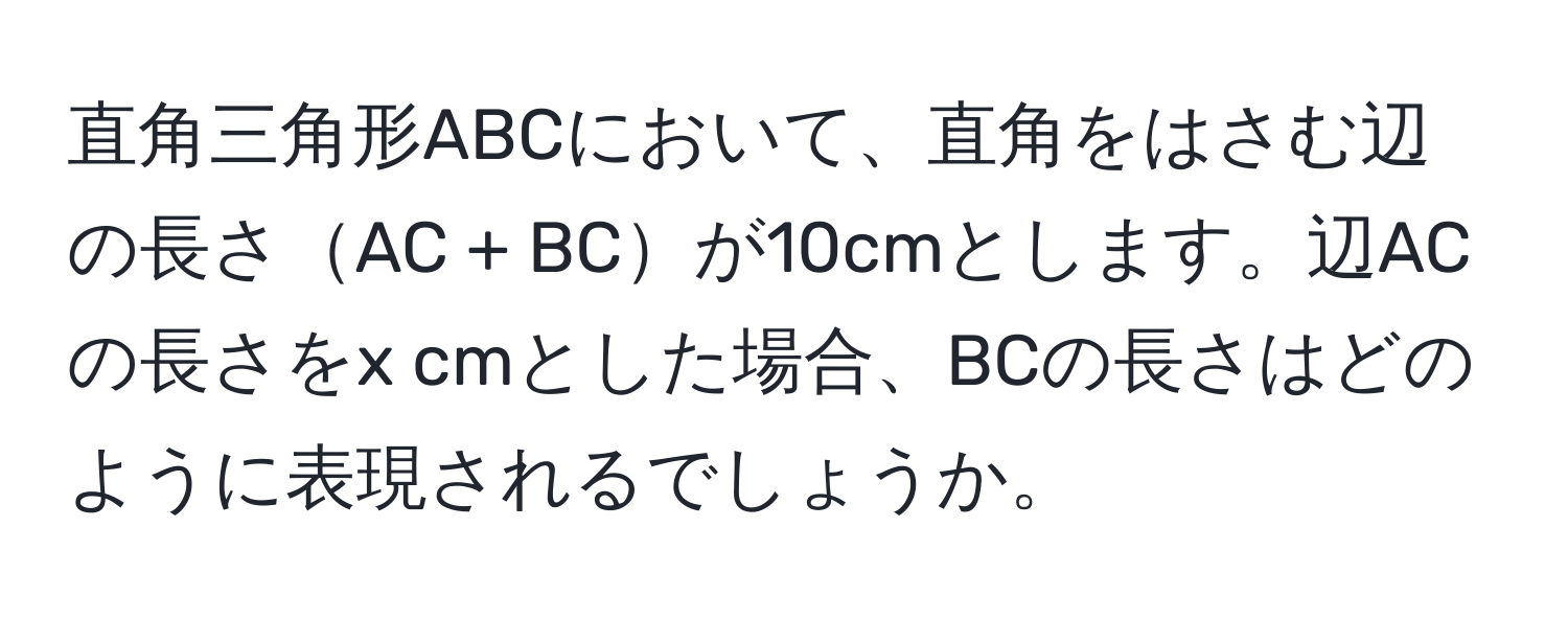 直角三角形ABCにおいて、直角をはさむ辺の長さAC + BCが10cmとします。辺ACの長さをx cmとした場合、BCの長さはどのように表現されるでしょうか。