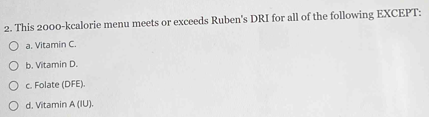 This 2000 -kcalorie menu meets or exceeds Ruben's DRI for all of the following EXCEPT:
a. Vitamin C.
b. Vitamin D.
c. Folate (DFE).
d. Vitamin A (IU).