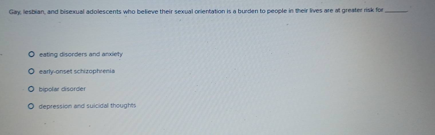 Gay, lesbian, and bisexual adolescents who believe their sexual orientation is a burden to people in their lives are at greater risk for_
eating disorders and anxiety
early-onset schizophrenia
bipolar disorder
depression and suicidal thoughts