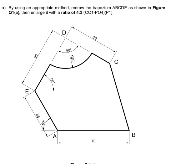 By using an appropriate method, redraw the trapezium ABCDE as shown in Figure
Q1(a), then enlarge it with a ratio of 4:3 (CO1 PO4)(P1)