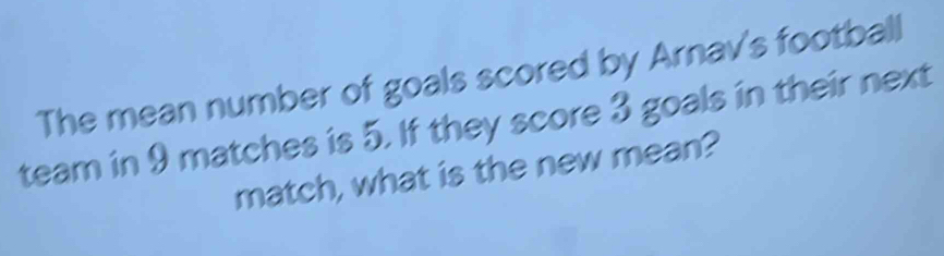 The mean number of goals scored by Arnav's football 
team in 9 matches is 5. If they score 3 goals in their next 
match, what is the new mean?