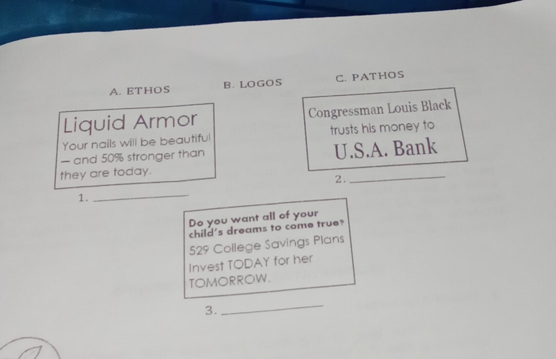 A. ETHOS B. LOGOS C. PATHOS
Liquid Armor Congressman Louis Black
Your nails will be beautiful trusts his money to
— and 50% stronger than
U.S.A. Bank
they are today.
2.
_
1.
_
Do you want all of your
child's dreams to come true?
529 College Savings Plans
Invest TODAY for her
TOMORROW.
3.
_