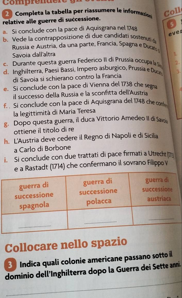 Comprendere 
2 Completa la tabella per riassumere le informazion Coll 
relative alle guerre di successione. 
5 
a. Si conclude con la pace di Aquisgrana nel 1748 
ever 
b. Vede la contrapposizione di due candidati sostenuti da 
Russia e Austria, da una parte, Francia, Spagna e Ducato 
Savoia dall’altra 1. 
c Durante questa guerra Federico II di Prussía occupa la S 2. 
d. Inghilterra, Paesi Bassi, Impero asburgico, Prussía e Duca 3. 
di Savoia si schierano contro la Francia 
e. Si conclude con la pace di Vienna del 1738 che segna 
il successo della Russia e la sconfitta dell'Austria 
f Si conclude con la pace di Aquisgrana del 1748 che confe 
la legittimità di Maria Teresa 
g. Dopo questa guerra, il duca Vittorio Amedeo II di Savoia 
ottiene il titolo di re 
h. L'Austria deve cedere il Regno di Napoli e di Sicilia 
a Carlo di Borbone 
i. Si conclude con due trattati di pace firmati a Utrecht (173
tadt (1714) che confermano il sovrano Filippo V 
Collocare nello spazio 
3 Indica quali colonie americane passano sotto il 
_ 
dominio dell’Inghilterra dopo la Guerra dei Sette anni.