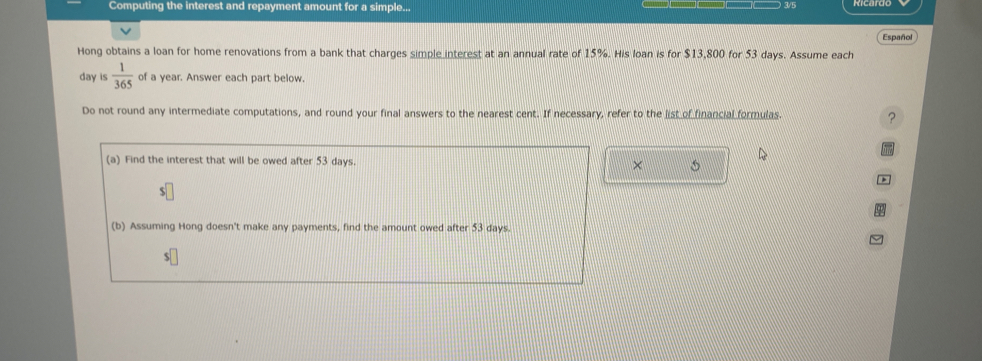 Computing the interest and repayment amount for a simple... 
3/5 
Español 
Hong obtains a loan for home renovations from a bank that charges simple_interest at an annual rate of 15%. His loan is for $13,800 for 53 days. Assume each
day is  1/365  of a year. Answer each part below. 
Do not round any intermediate computations, and round your final answers to the nearest cent. If necessary, refer to the list of financial formulas. ? 
(a) Find the interest that will be owed after 53 days. × 
(b) Assuming Hong doesn't make any payments, find the amount owed after 53 days.