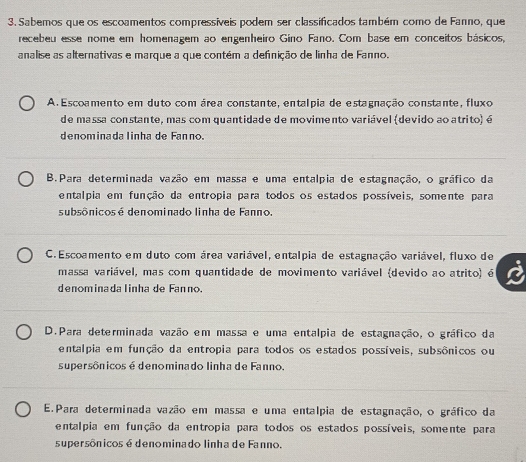 Sabemos que os escoamentos compressíveis podem ser classificados também como de Fanno, que
recebeu esse nome em homenagem ao engenheiro Gino Fano. Com base em conceitos básicos,
analise as alternativas e marque a que contém a definição de linha de Fanno.
A. Escoamento em duto com área constante, entalpia de estagnação constante, fluxo
de massa constante, mas com quantidade de movimento variável (devido ao atrito) é
denominada linha de Fanno.
B.Para determinada vazão em massa e uma entalpia de estagnação, o gráfico da
entalpia em função da entropia para todos os estados possíveis, somente para
subsônicos é denominado linha de Fanno.
C. Escoamento em duto com área variável, entalpia de estagnação variável, fluxo de
massa variável, mas com quantidade de movimento variável (devido ao atrito) é
denominadalinha de Fanno.
D.Para determinada vazão em massa e uma entalpia de estagnação, o gráfico da
entalpia em função da entropia para todos os estados possíveis, subsônicos ou
supersônicos é denominado linha de Fanno
E. Para determinada vazão em massa e uma entalpia de estagnação, o gráfico da
entalpia em função da entropia para todos os estados possíveis, somente para
supersônicos é denominado linha de Fanno.