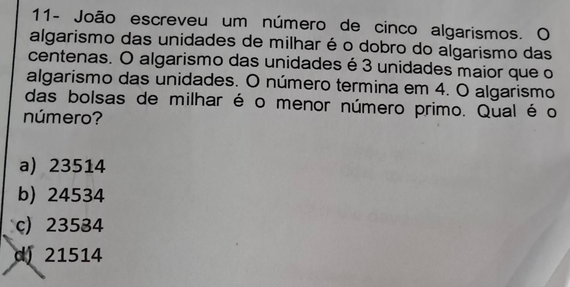 11- João escreveu um número de cinco algarismos. O
algarismo das unidades de milhar é o dobro do algarismo das
centenas. O algarismo das unidades é 3 unidades maior que o
algarismo das unidades. O número termina em 4. O algarismo
das bolsas de milhar é o menor número primo. Qual é o
número?
a) 23514
b) 24534
c) 23534
d) 21514