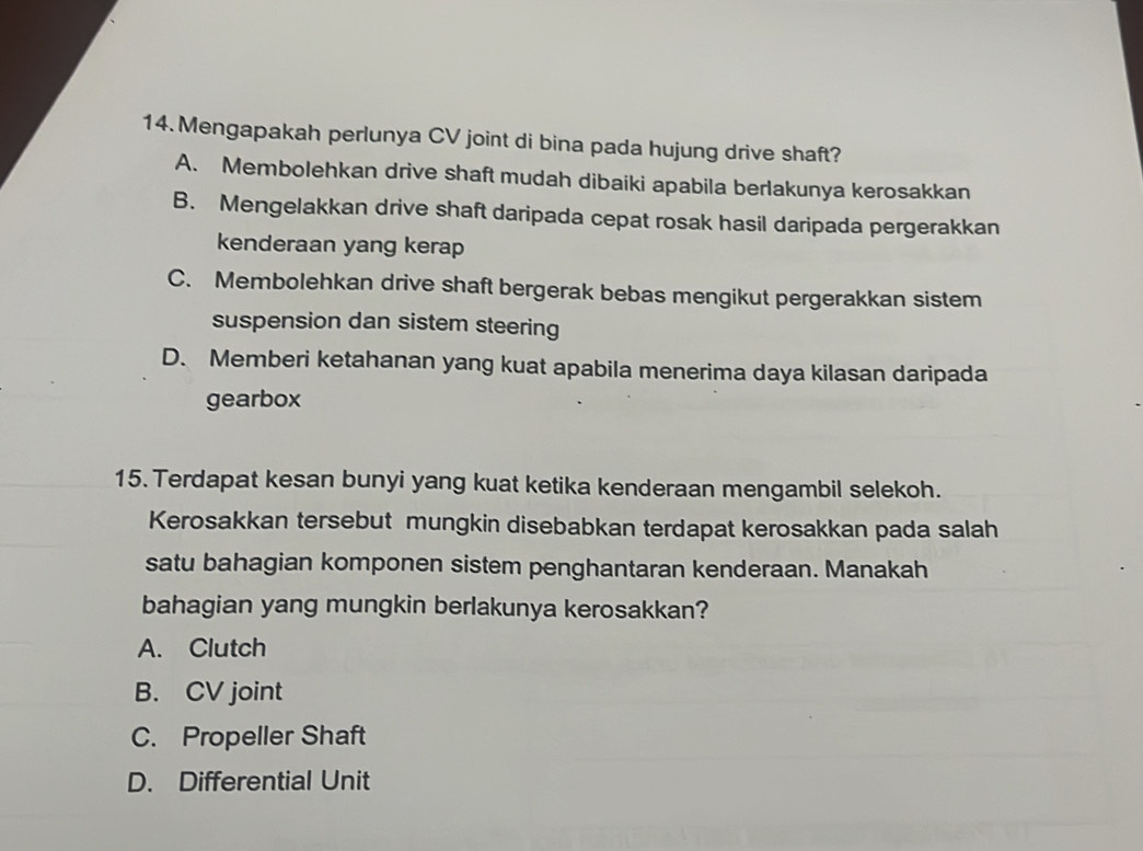 Mengapakah perlunya CV joint di bina pada hujung drive shaft?
A. Membolehkan drive shaft mudah dibaiki apabila berlakunya kerosakkan
B. Mengelakkan drive shaft daripada cepat rosak hasil daripada pergerakkan
kenderaan yang kerap
C. Membolehkan drive shaft bergerak bebas mengikut pergerakkan sistem
suspension dan sistem steering
D. Memberi ketahanan yang kuat apabila menerima daya kilasan daripada
gearbox
15. Terdapat kesan bunyi yang kuat ketika kenderaan mengambil selekoh.
Kerosakkan tersebut mungkin disebabkan terdapat kerosakkan pada salah
satu bahagian komponen sistem penghantaran kenderaan. Manakah
bahagian yang mungkin berlakunya kerosakkan?
A. Clutch
B. CV joint
C. Propeller Shaft
D. Differential Unit