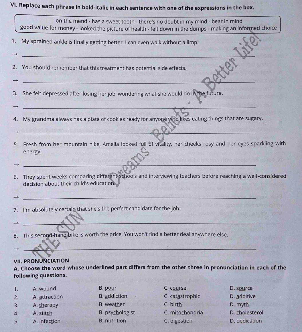 Replace each phrase in bold-italic in each sentence with one of the expressions in the box.
on the mend - has a sweet tooth - there's no doubt in my mind - bear in mind
good value for money - looked the picture of health - felt down in the dumps - making an informed choice
1. My sprained ankle is finally getting better, I can even walk without a limp!
_
2. You should remember that this treatment has potential side effects.
_
3. She felt depressed after losing her job, wondering what she would do in the future.
_
4. My grandma always has a plate of cookies ready for anyone who likes eating things that are sugary.
_
5. Fresh from her mountain hike, Amelia looked full of vitality, her cheeks rosy and her eyes sparkling with
energy.
_
6. They spent weeks comparing different schools and interviewing teachers before reaching a well-considered
decision about their child's education.
→
_
7. I'm absolutely certain that she's the perfect candidate for the job.
_
8. This second-hand bike is worth the price. You won't find a better deal anywhere else.
→
_
VII. PRONUNCIATION
A. Choose the word whose underlined part differs from the other three in pronunciation in each of the
following questions.
1. A. wound B. pour C. course D. source
2. A. attraction B. addiction C. catastrophic D. additive
3. A. therapy B. weather C. birth D. myth
4. A. stitch B. psychologist C. mitochondria D. cholesterol
5. A. infection B. nutrition C. digestion D. dedication