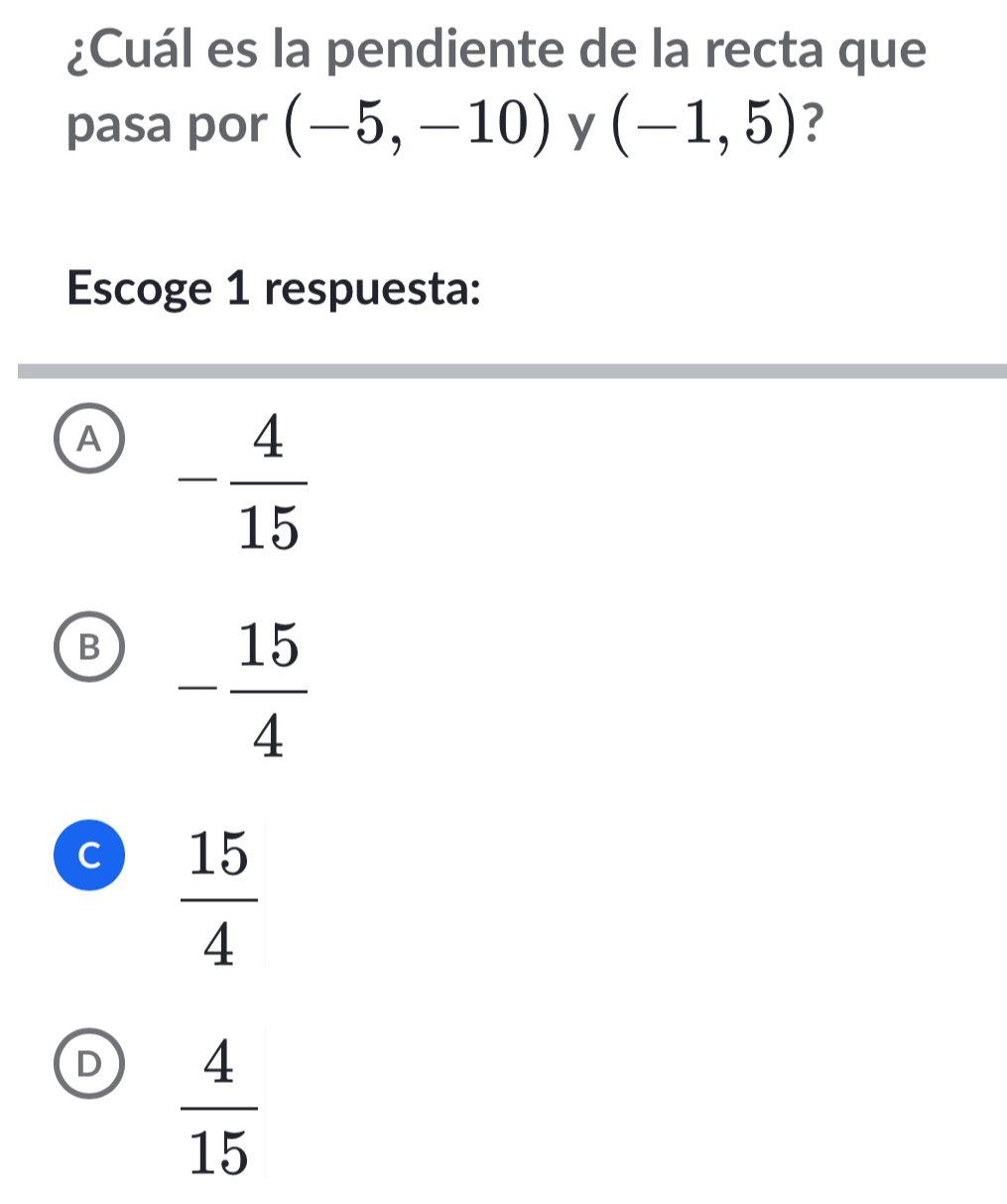 ¿Cuál es la pendiente de la recta que
pasa por (-5,-10) y (-1,5) ?
Escoge 1 respuesta:
A - 4/15 
B - 15/4 
C  15/4 
D  4/15 