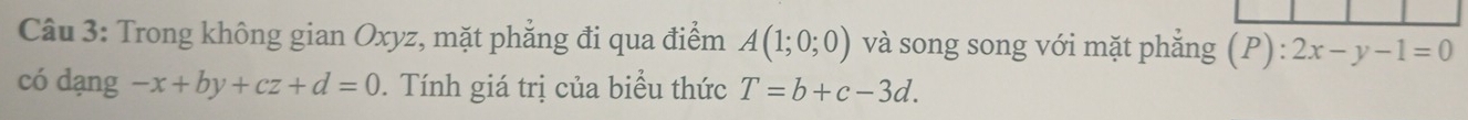 Trong không gian Oxyz, mặt phẳng đi qua điểm A(1;0;0) và song song với mặt phǎng (P):2x-y-1=0
có dạng -x+by+cz+d=0. Tính giá trị của biểu thức T=b+c-3d.