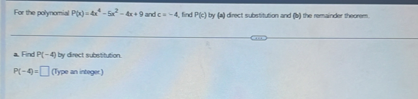 For the polynomial P(x)=4x^4-5x^2-4x+9 and c=-4 , find P(c) by (a) direct substitution and (b) the remainder theorem. 
a. Find P(-4) by direct substitution.
P(-4)=□ (Type an integer.)