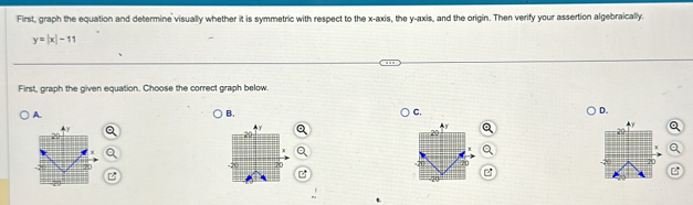 First, graph the equation and determine visually whether it is symmetric with respect to the x-axis, the y-axis, and the origin. Then verify your assertion algebraically.
y=|x|-11
First, graph the given equation. Choose the correct graph below.
A.
B.
C.
D.

B