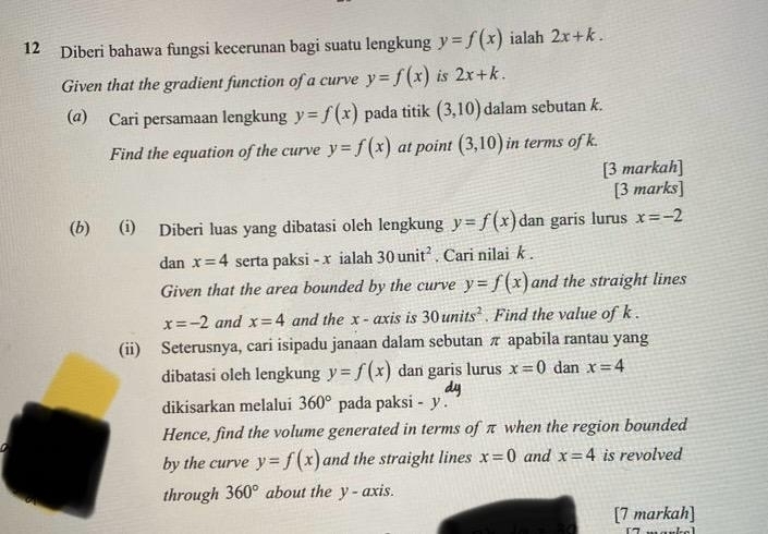 Diberi bahawa fungsi kecerunan bagi suatu lengkung y=f(x) ialah 2x+k. 
Given that the gradient function of a curve y=f(x) is 2x+k. 
(@) Cari persamaan lengkung y=f(x) pada titik (3,10) dalam sebutan k. 
Find the equation of the curve y=f(x) at point (3,10) in terms of k. 
[3 markah] 
[3 marks] 
(b) (i) Diberi luas yang dibatasi oleh lengkung y=f(x) dan garis lurus x=-2
dan x=4 serta paksi - x ialah 30unit^2. Cari nilai k. 
Given that the area bounded by the curve y=f(x) and the straight lines
x=-2 and x=4 and the x - axis is 30units^2. Find the value of k. 
(ii) Seterusnya, cari isipadu janaan dalam sebutan π apabila rantau yang 
dibatasi oleh lengkung y=f(x) dan garis lurus x=0 dan x=4
dikisarkan melalui 360° pada paksi - y. 
Hence, find the volume generated in terms of π when the region bounded 
by the curve y=f(x) and the straight lines x=0 and x=4 is revolved 
through 360° about the y - axis. 
[7 markah]
(4,4)