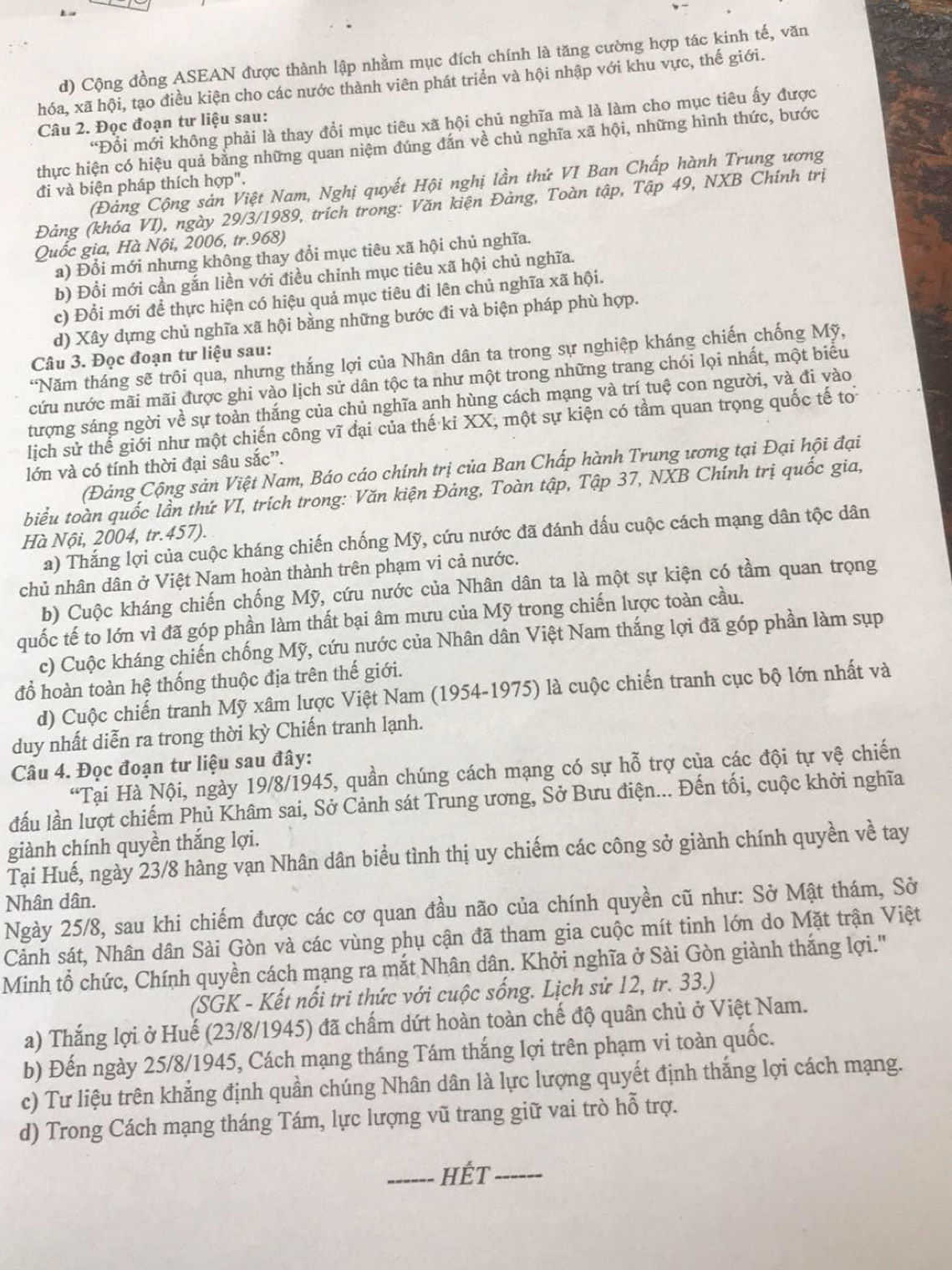 Cộng đồng ASEAN được thành lập nhằm mục đích chính là tăng cường hợp tác kinh tế, văn
hóa, xã hội, tạo điều kiện cho các nước thành viên phát triển và hội nhập với khu vực, thế giới.
*Đổi mới không phải là thay đổi mục tiêu xã hội chủ nghĩa mà là làm cho mục tiêu ấy được
Câu 2. Đọc đoạn tư liệu sau:
thực hiện có hiệu quả bằng những quan niệm đúng đán về chủ nghĩa xã hội, những hình thức, bước
(Đảng Cộng sản Việt Nam, Nghị quyết Hội nghị lần thứ VI Ban Chấp hành Trung ương
đi và biện pháp thích hợp".
Đảng (khóa VI), ngày 29/3/1989, trích trong: Văn kiện Đảng, Toàn tập, Tập 49, NXB Chính trị
Quốc gia, Hà Nội, 2006, tr.968)
a) Đổi mới nhưng không thay đổi mục tiêu xã hội chủ nghĩa.
b) Đổi mới cần gắn liền với điều chỉnh mục tiêu xã hội chủ nghĩa.
c) Đổi mới để thực hiện có hiệu quả mục tiêu đi lên chủ nghĩa xã hội.
d) Xây dựng chủ nghĩa xã hội bằng những bước đi và biện pháp phù hợp.
Câu 3. Đọc đoạn tư liệu sau:
*Năm tháng sẽ trôi qua, nhưng thắng lợi của Nhân dân ta trong sự nghiệp kháng chiến chống Mỹ,
cứu nước mãi mãi được ghi vào lịch sử dân tộc ta như một trong những trang chói lọi nhất, một biểu
tượng sáng ngời về sự toàn thắng của chủ nghĩa anh hùng cách mang và trí tuệ con người, và đi vào
lịch sử thể giới như một chiến công vĩ đại của thế kỉ XX, một sự kiện có tầm quan trọng quốc tế to
lớn và có tính thời đại sâu sắc”.
(Đảng Cộng sản Việt Nam, Báo cáo chính trị của Ban Chấp hành Trung ương tại Đại hội đại
biểu toàn quốc lần thứ VI, trích trong: Văn kiện Đảng, Toàn tập, Tập 37, NXB Chính trị quốc gia,
Hà Nội, 2004, tr.457).
a) Thắng lợi của cuộc kháng chiến chống Mỹ, cứu nước đã đánh dấu cuộc cách mạng dân tộc dân
chủ nhân dân ở Việt Nam hoàn thành trên phạm vi cả nước.
b) Cuộc kháng chiến chống Mỹ, cứu nước của Nhân dân ta là một sự kiện có tầm quan trọng
quốc tế to lớn vì đã góp phần làm thất bại âm mưu của Mỹ trong chiến lược toàn cầu.
c) Cuộc kháng chiến chống Mỹ, cứu nước của Nhân dân Việt Nam thắng lợi đã góp phần làm sụp
đổ hoàn toàn hệ thống thuộc địa trên thế giới.
d) Cuộc chiến tranh Mỹ xâm lược Việt Nam (1954-1975) là cuộc chiến tranh cục bộ lớn nhất và
duy nhất diễn ra trong thời kỳ Chiến tranh lạnh.
Câu 4. Đọc đoạn tư liệu sau đây:
“Tại Hà Nội, ngày 19/8/1945, quần chúng cách mạng có sự hỗ trợ của các đội tự vệ chiến
đấu lần lượt chiếm Phủ Khâm sai, Sở Cảnh sát Trung ương, Sở Bưu điện... Đến tối, cuộc khởi nghĩa
giành chính quyền thắng lợi.
Tại Huế, ngày 23/8 hàng vạn Nhân dân biểu tình thị uy chiếm các công sở giành chính quyền về tay
Nhân dân.
Ngày 25/8, sau khi chiếm được các cơ quan đầu não của chính quyền cũ như: Sở Mật thám, Sở
Cảnh sát, Nhân dân Sài Gòn và các vùng phụ cận đã tham gia cuộc mít tinh lớn do Mặt trận Việt
Minh tổ chức, Chính quyền cách mạng ra mắt Nhân dân. Khởi nghĩa ở Sài Gòn giành thắng lợi.''
(SGK - Kết nổi tri thức với cuộc sống. Lịch sử 12, tr. 33.)
a) Thắng lợi ở Huế (23/8/1945) đã chấm dứt hoàn toàn chế độ quân chủ ở Việt Nam.
b) Đến ngày 25/8/1945, Cách mạng tháng Tám thắng lợi trên phạm vi toàn quốc.
c) Tư liệu trên khẳng định quần chúng Nhân dân là lực lượng quyết định thắng lợi cách mạng.
d) Trong Cách mạng tháng Tám, lực lượng vũ trang giữ vai trò hỗ trợ.
_Hết_