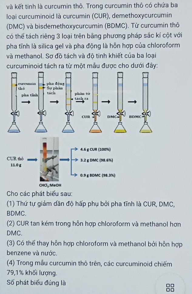 và kết tinh là curcumin thô. Trong curcumin thô có chứa ba
loại curcuminoid là curcumin (CUR), demethoxycurcumin
(DMC) và bisdemethoxycurcumin (BDMC). Từ curcumin thô
có thể tách riêng 3 loại trên bằng phương pháp sắc kí cột với
pha tĩnh là silica gel và pha động là hỗn hợp của chloroform
và methanol. Sơ đồ tách và độ tinh khiết của ba loại
curcuminoid tách ra từ một mẫu được cho dưới đây:
Cho các phát biểu sau:
(1) Thứ tự giảm dần độ hấp phụ bởi pha tĩnh là CUR, DMC,
BDMC.
(2) CUR tan kém trong hỗn hợp chloroform và methanol hơn
DMC.
(3) Có thể thay hỗn hợp chloroform và methanol bởi hỗn hợp
benzene và nước.
(4) Trong mẫu curcumin thô trên, các curcuminoid chiếm
79, 1% khối lượng.
Số phát biểu đúng là