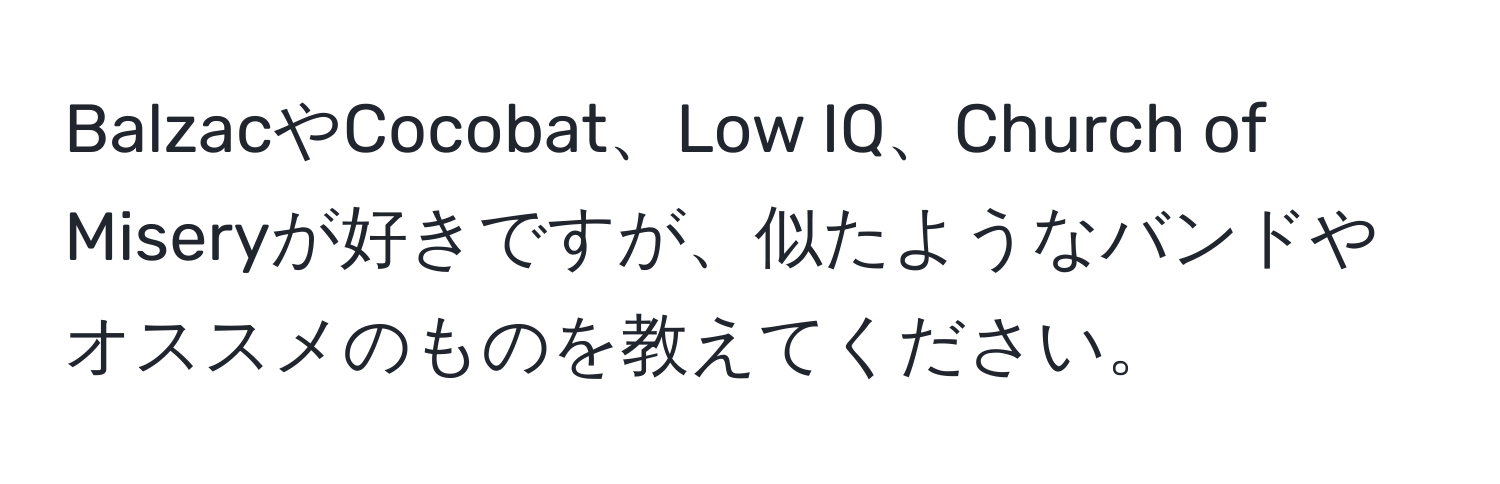 BalzacやCocobat、Low IQ、Church of Miseryが好きですが、似たようなバンドやオススメのものを教えてください。