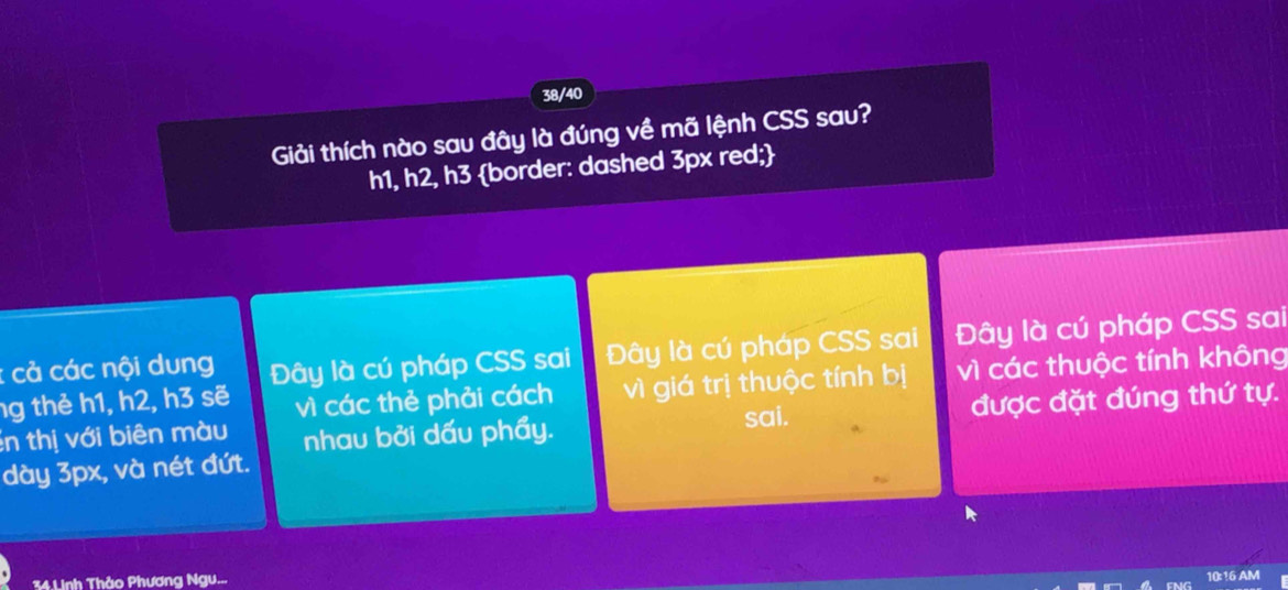 38/40
Giải thích nào sau đây là đúng về mã lệnh CSS sau?
h1, h2, h3 border: dashed 3px red;
: cả các nội dung Đây là cú pháp CSS sai Đây là cú pháp CSS sai Đây là cú pháp CSS sai
ng thẻ h1, h2, h3 sẽ vì các thẻ phải cách vì giá trị thuộc tính bị vì các thuộc tính không
in thị với biên màu nhau bởi dấu phẩy. sai. được đặt đúng thứ tự.
dày 3px, và nét đứt.
34.Linh Thảo Phương Ngu... 10:16 AM