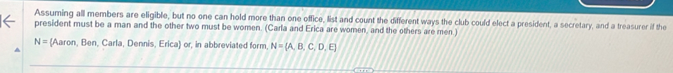 Assuming all members are eligible, but no one can hold more than one office, list and count the different ways the club could elect a president, a secretary, and a treasurer if the 
president must be a man and the other two must be women. (Carla and Erica are women, and the others are men.)
N= Aaron, Ben, Carla, Dennis, Erica or, in abbreviated form, N= A,B,C,D,E