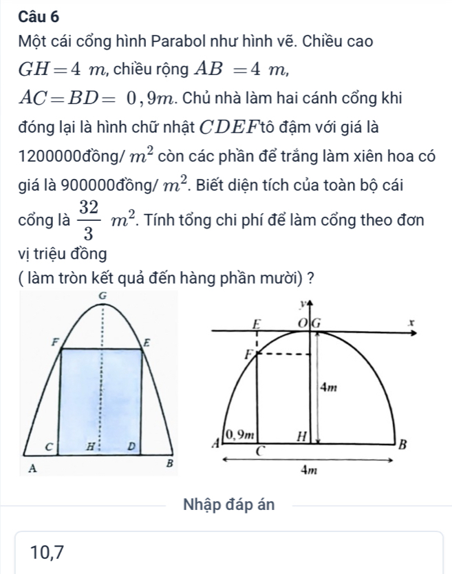 Một cái cổng hình Parabol như hình vẽ. Chiều cao
GH=4m , chiều rộng AB=4m,
AC=BD=0 .0 9m. Chủ nhà làm hai cánh cổng khi 
đóng lại là hình chữ nhật CDEFtô đậm với giá là
1200000đồng / m^2 còn các phần để trắng làm xiên hoa có 
giá là 900000đồng / m^2. Biết diện tích của toàn bộ cái 
cổng là  32/3 m^2. Tính tổng chi phí để làm cổng theo đơn 
vị triệu đồng 
( làm tròn kết quả đến hàng phần mười) ?
G
F
E
C H D
A
B
Nhập đáp án
10, 7