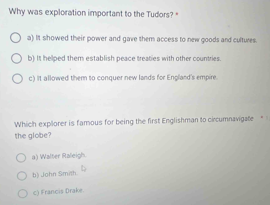 Why was exploration important to the Tudors? *
a) It showed their power and gave them access to new goods and cultures.
b) It helped them establish peace treaties with other countries.
c) It allowed them to conquer new lands for England’s empire.
Which explorer is famous for being the first Englishman to circumnavigate .
the globe?
a) Walter Raleigh.
b) John Smith.
c) Francis Drake.