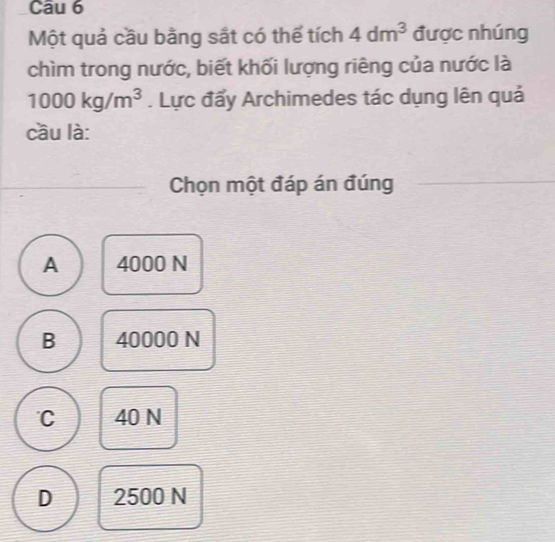 Một quả cầu bằng sắt có thể tích 4dm^3 được nhúng
chìm trong nước, biết khối lượng riêng của nước là
1000kg/m^3. Lực đẩy Archimedes tác dụng lên quả
cầu là:
Chọn một đáp án đúng
A 4000 N
B 40000 N
C 40 N
D 2500 N