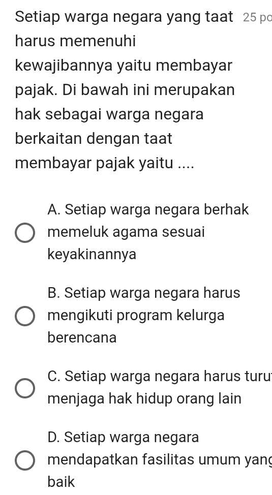 Setiap warga negara yang taat 25 po
harus memenuhi
kewajibannya yaitu membayar
pajak. Di bawah ini merupakan
hak sebagai warga negara
berkaitan dengan taat
membayar pajak yaitu ....
A. Setiap warga negara berhak
memeluk agama sesuai
keyakinannya
B. Setiap warga negara harus
mengikuti program kelurga
berencana
C. Setiap warga negara harus turu
menjaga hak hidup orang lain
D. Setiap warga negara
mendapatkan fasilitas umum yang
baik