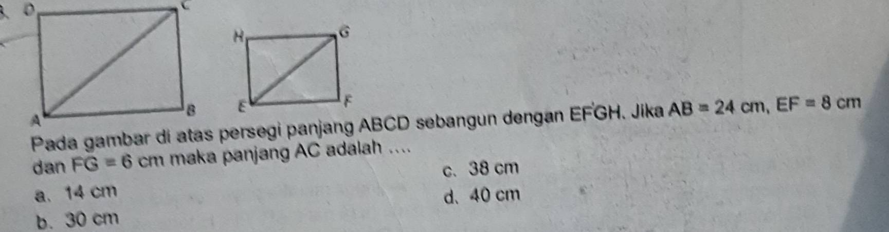 Pada gambar di atas persegi panjang ABCD sebangun dengan EFGH. Jika AB=24cm, EF=8cm
dan FG=6cm maka panjang AC adalah ....
c. 38 cm
a. 14 cm d、 40 cm
b. 30 cm