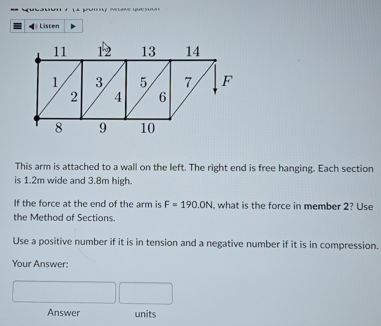 Ketare queston 
Listen 
This arm is attached to a wall on the left. The right end is free hanging. Each section 
is 1.2m wide and 3.8m high. 
If the force at the end of the arm is F=190.0N , what is the force in member 2? Use 
the Method of Sections. 
Use a positive number if it is in tension and a negative number if it is in compression. 
Your Answer: 
Answer units