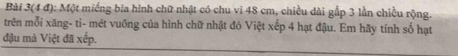 Bài 3(4 đ): Một miếng bìa hình chữ nhật có chu vi 48 cm, chiều dài gấp 3 lần chiều rộng. 
trên mỗi xăng- ti- mét vuông của hình chữ nhật đó Việt xếp 4 hạt đậu. Em hãy tính số hạt 
đậu mà Việt đã xếp.