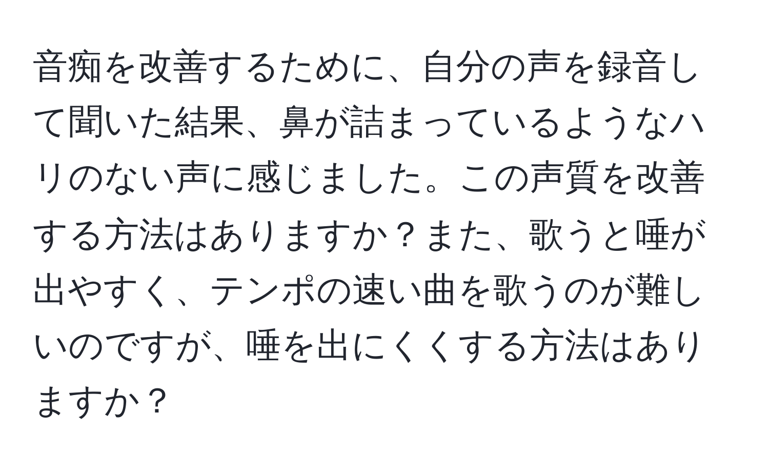 音痴を改善するために、自分の声を録音して聞いた結果、鼻が詰まっているようなハリのない声に感じました。この声質を改善する方法はありますか？また、歌うと唾が出やすく、テンポの速い曲を歌うのが難しいのですが、唾を出にくくする方法はありますか？