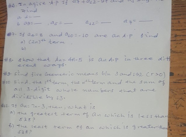 In agive Ap If ard 
find 
a. d=- _ 
6 ag= _ , a_5= _ _ a_12=_  _ a_7=_  _ 
. Jf a_4=8 and a_10=-10 are an A-p find 
a) (2n)^th term 
(0) 
#8. show that A_n=4n-5 is Qn A. p in three diff 
erent ways. 
t9. Find five Geometric means blu 3 and 192 (r>0)
1o Find, the 1^(st) term, the rthterm and the sum of 
all 3 -digit whole numbers that are 
divicible by +3. 
t. If a_n=7n-3 , then, what is 
a) the greatest term of an which is less thay
528? 
() the least term of an which is greaterthan
588?