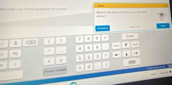 Hint 
the total cost of the backpack for school. 
What is the discount factor you calculated 
above? 
Previous Hint 2 of 3 Niest 
= a $ x ( ) 7 8 9 + 
Enter 
^ 4 5 6 . Prev Next
π %
x y 1 2 3 * ← 
+ 
© 2013 Carnagie Learning 
Choose Variable = 0 . 1 
Oct 6 6:20 US