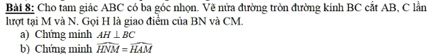 Cho tam giác ABC có ba góc nhọn. Vẽ nửa đường tròn đường kính BC cắt AB, C lần 
lượt tại M và N. Gọi H là giao điểm của BN và CM. 
a) Chứng minh AH⊥ BC
b) Chứng minh widehat HNM=widehat HAM