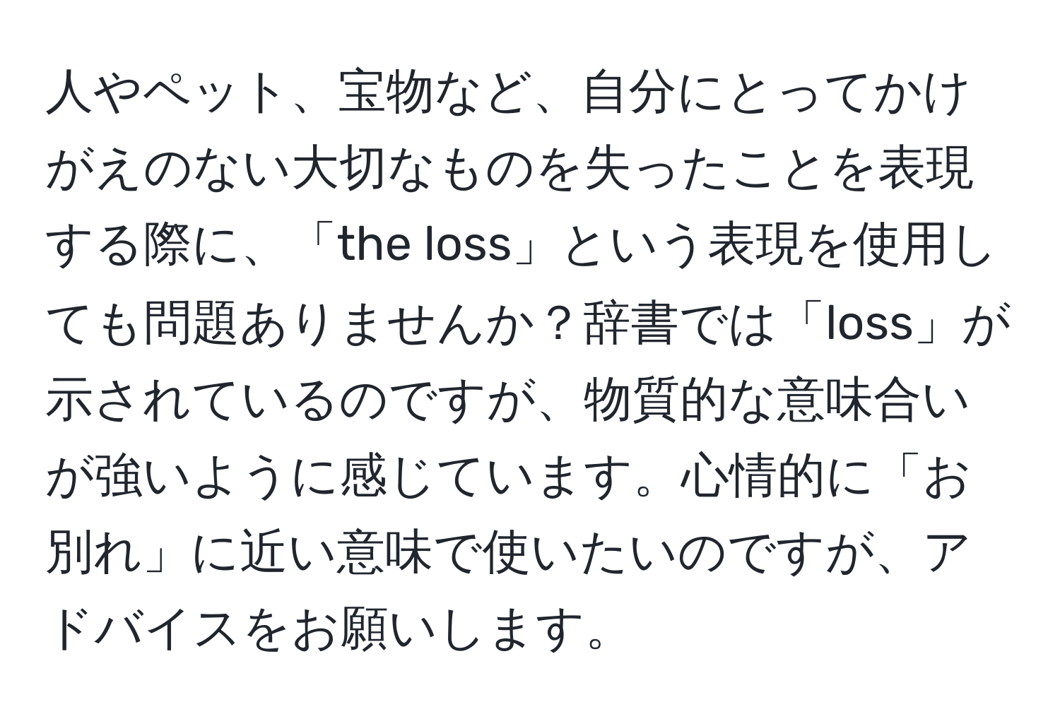 人やペット、宝物など、自分にとってかけがえのない大切なものを失ったことを表現する際に、「the loss」という表現を使用しても問題ありませんか？辞書では「loss」が示されているのですが、物質的な意味合いが強いように感じています。心情的に「お別れ」に近い意味で使いたいのですが、アドバイスをお願いします。