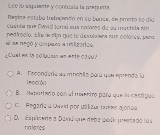 Lee lo siguiente y contesta la pregunta.
Regina estaba trabajando en su banca, de pronto se dio
cuenta que David tomó sus colores de su mochila śin
pedírselo. Ella le dijo que le devolviera sus colores, pero
él se negó y empezó a utilizarlos.
¿Cuál es la solución en este caso?
A. Esconderle su mochila para que aprenda la
lección
B. Reportarlo con el maestro para que lo castigue
C. Pegarle a David por utilizar cosas ajenas
D. Explicarle a David que debe pedir prestado los
colores