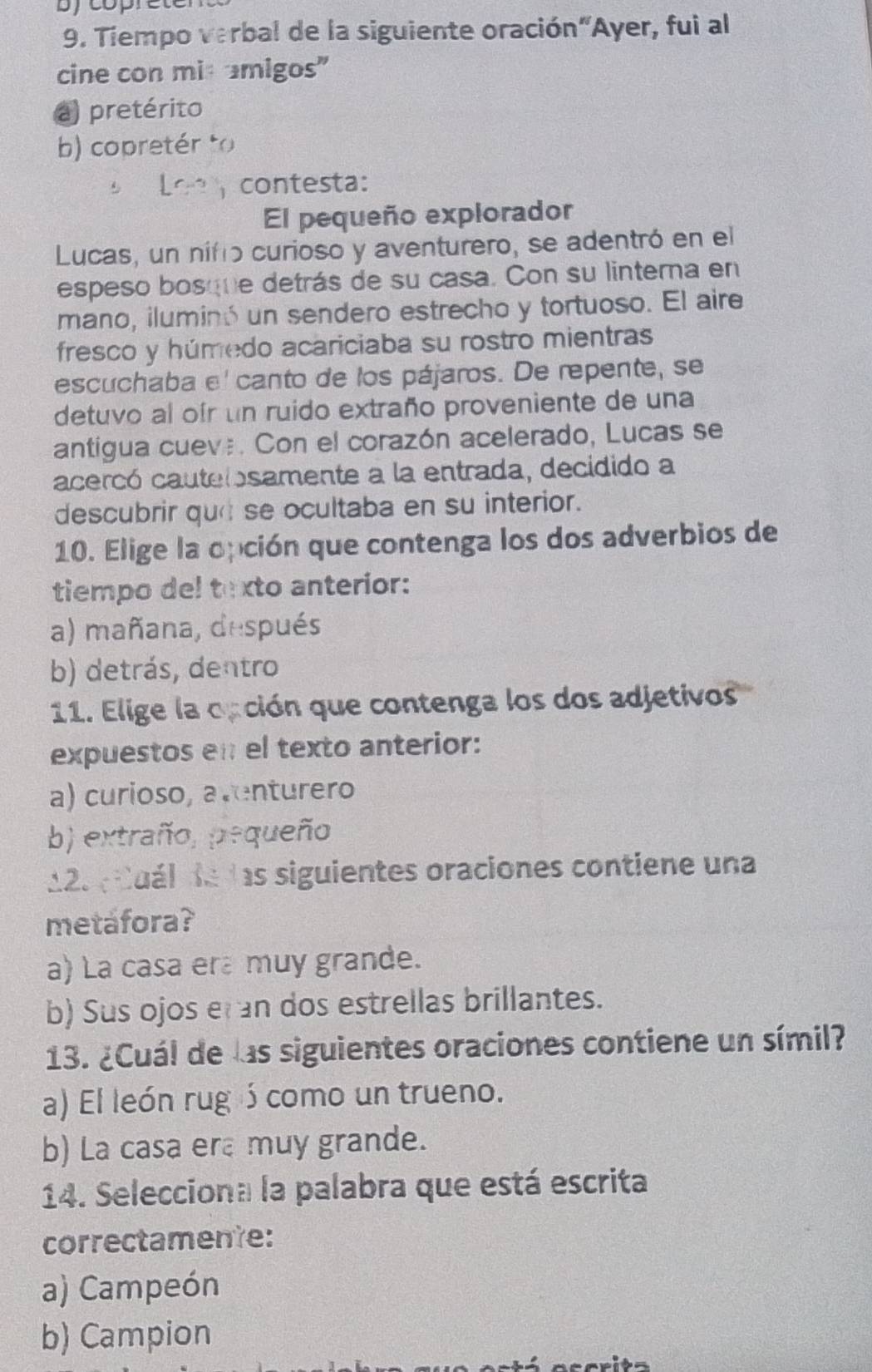 bycopret
9. Tiempo verbal de la siguiente oración“Ayer, fui al
cine con mit amigos"
a) pretérito
b) copretér to
contesta:
El pequeño explorador
Lucas, un nifo curioso y aventurero, se adentró en el
espeso bosque detrás de su casa. Con su linterna en
mano, iluminó un sendero estrecho y tortuoso. El aire
fresco y húmedo acariciaba su rostro mientras
escuchaba e' canto de los pájaros. De repente, se
detuvo al ofr un ruido extraño proveniente de una
antigua cueve. Con el corazón acelerado, Lucas se
acercó cautelosamente a la entrada, decidido a
descubrir qu se ocultaba en su interior.
10. Elige la opción que contenga los dos adverbios de
tiempo del texto anterior:
a) mañana, después
b) detrás, dentro
11. Elige la opción que contenga los dos adjetivos
expuestos en el texto anterior:
a) curioso, aventurero
b) extraño, pequeño
12. Cuál de las siguientes oraciones contiene una
metafora?
a) La casa era muy grande.
b) Sus ojos er an dos estrellas brillantes.
13. ¿Cuál de las siguientes oraciones contiene un símil?
a) El león rug ó como un trueno.
b) La casa era muy grande.
14. Selecciona la palabra que está escrita
correctamente:
a) Campeón
b) Campion