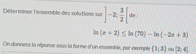 Déterminer l'ensemble des solutions sur ]-2; 3/2 [ de :
ln (x+2)≤ ln (70)-ln (-2x+3)
On donnera la réponse sous la forme d'un ensemble, par exemple  1;3 ou [2;4[.