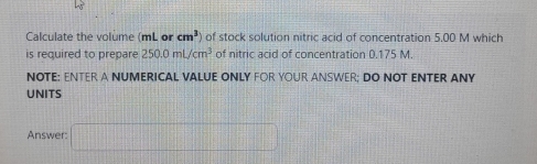 Calculate the volume (mL or cm^3 of stock solution nitric acid of concentration 5.00 M which 
is required to prepare 250.0mL/cm^3 of nitric acid of concentration 0.175 M. 
NOTE: ENTER A NUMERICAL VALUE ONLY FOR YOUR ANSWER; DO NOT ENTER ANY 
UNITS 
Answer: □