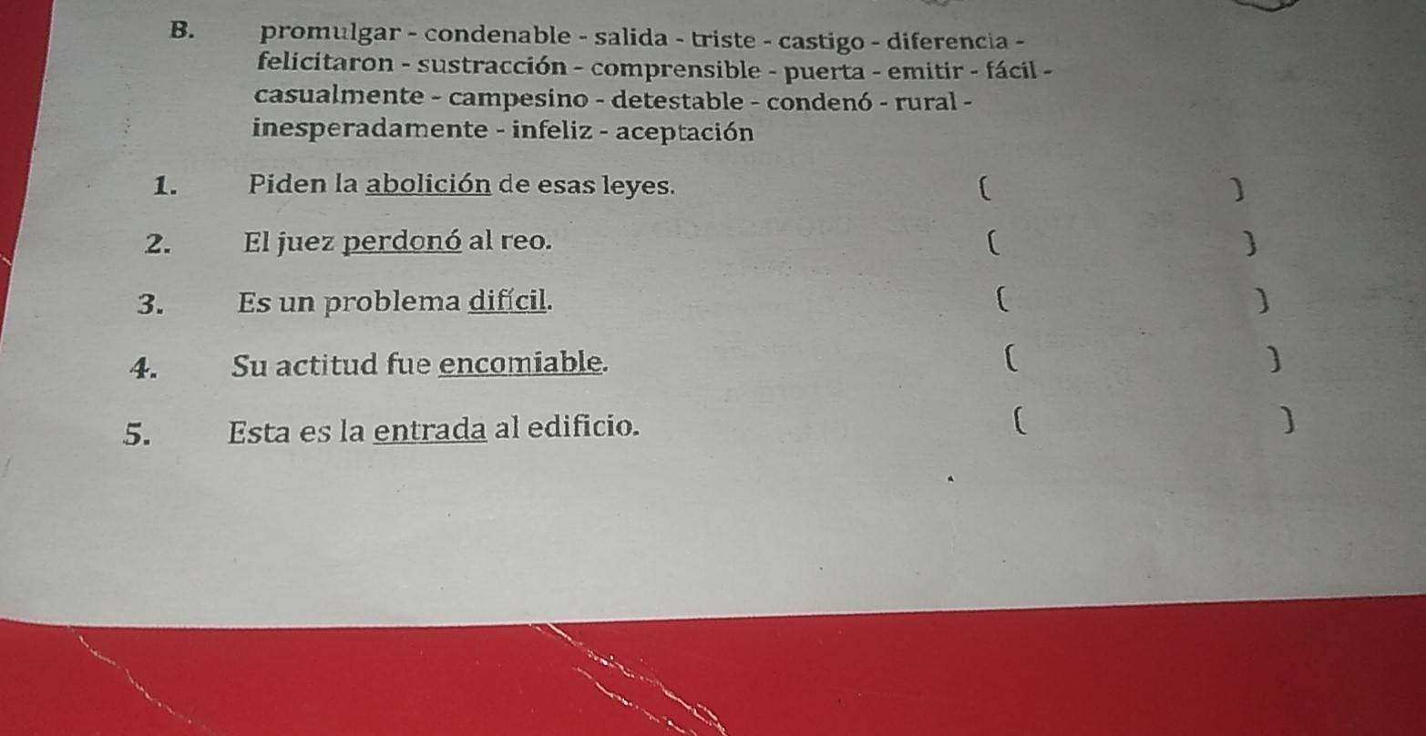 promulgar - condenable - salida - triste - castigo - diferencia - 
felicitaron - sustracción - comprensible - puerta - emitir - fácil - 
casualmente - campesino - detestable - condenó - rural - 
inesperadamente - infeliz - aceptación 
1. Piden la abolición de esas leyes. ( 
2. El juez perdonó al reo. [  
3. Es un problema difícil. 
( 
4. Su actitud fue encomiable. ( 
5. Esta es la entrada al edificio. ( 
]