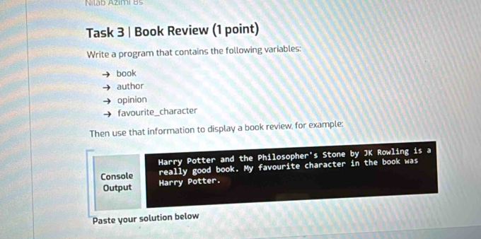 Nilab Azimi Bs 
Task 3 | Book Review (1 point) 
Write a program that contains the following variables: 
book 
author 
opinion 
favourite_character 
Then use that information to display a book review, for example: 
Harry Potter and the Philosopher's Stone by JK Rowling is a 
Console really good book. My favourite character in the book was 
Output Harry Potter. 
Paste your solution below