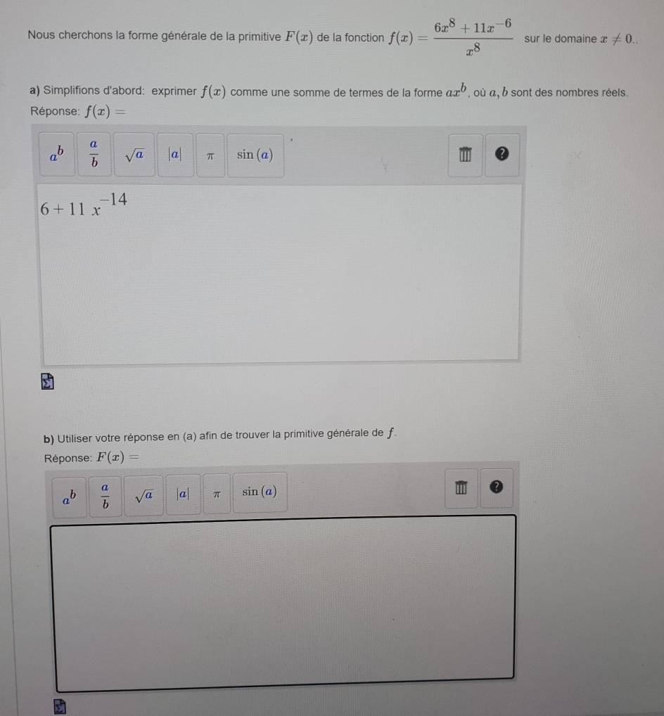 Nous cherchons la forme générale de la primitive F(x) de la fonction f(x)= (6x^8+11x^(-6))/x^8  sur le domaine x!= 0.. 
a) Simplifions d'abord: exprimer f(x) comme une somme de termes de la forme ax^b , où a, b sont des nombres réels. 
Réponse: f(x)=
a^b  a/b  sqrt(a) |a| π sin (a)
6+11x^(-14)
b) Utiliser votre réponse en (a) afin de trouver la primitive générale de f. 
Réponse: F(x)=
a^b  a/b  sqrt(a) |a| π sin (a)